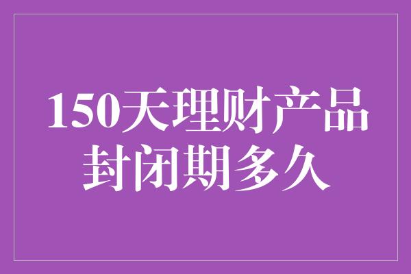 150天理财产品封闭期多久