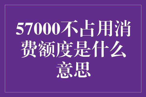 57000不占用消费额度是什么意思