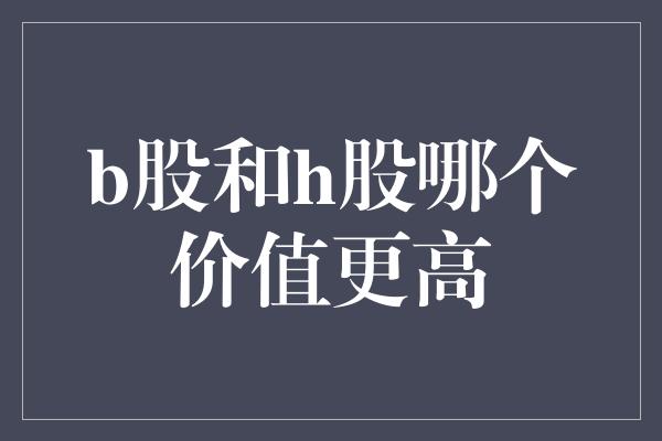 b股和h股哪个价值更高