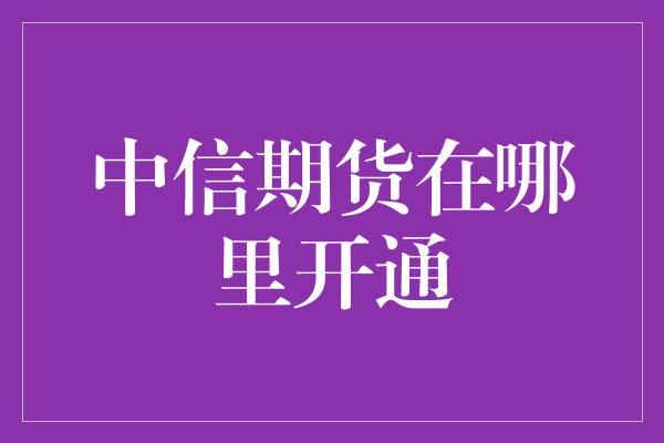 中信期货在哪里开通