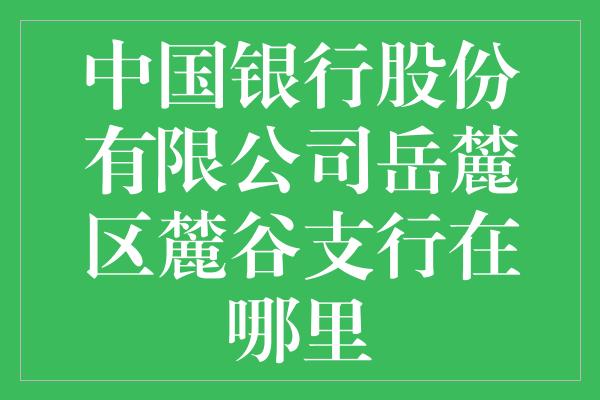 中国银行股份有限公司岳麓区麓谷支行在哪里