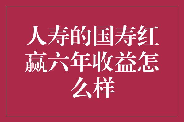 人寿的国寿红赢六年收益怎么样