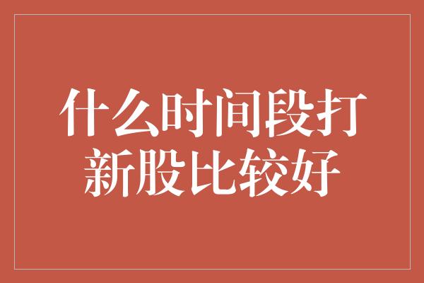 什么时间段打新股比较好