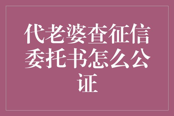 代老婆查征信委托书怎么公证