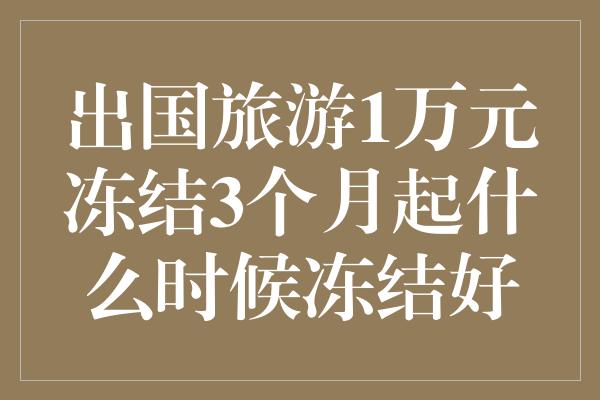 出国旅游1万元冻结3个月起什么时候冻结好