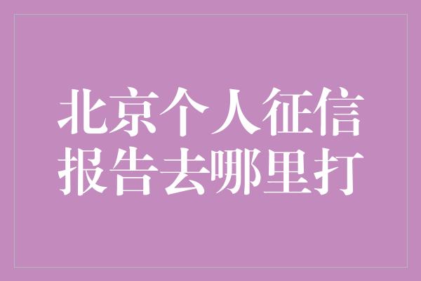 北京个人征信报告去哪里打