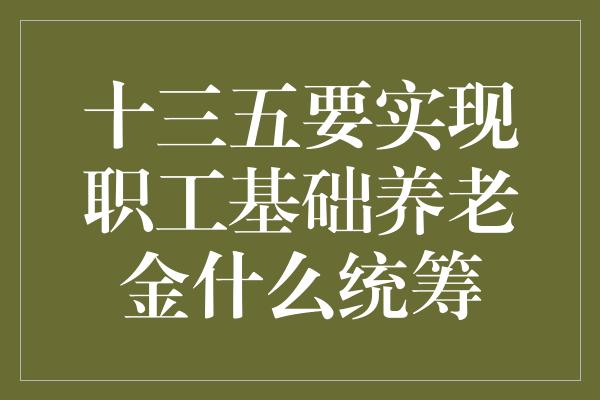 十三五要实现职工基础养老金什么统筹