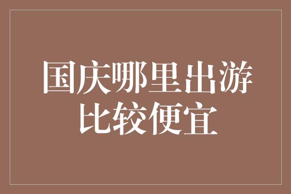 国庆哪里出游比较便宜