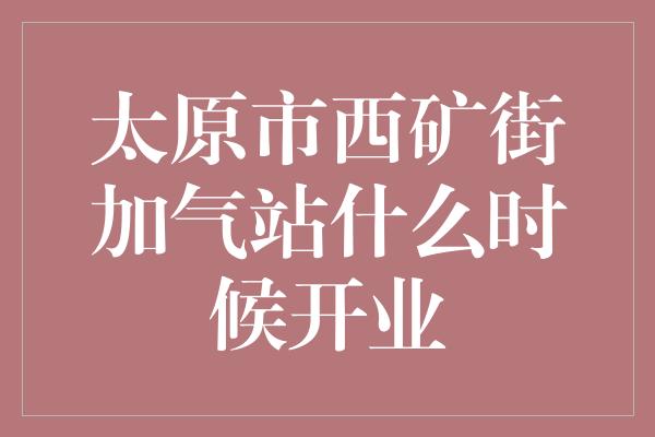 太原市西矿街加气站什么时候开业