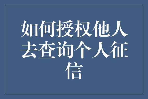 如何授权他人去查询个人征信