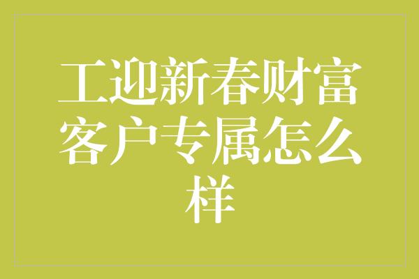 工迎新春财富客户专属怎么样