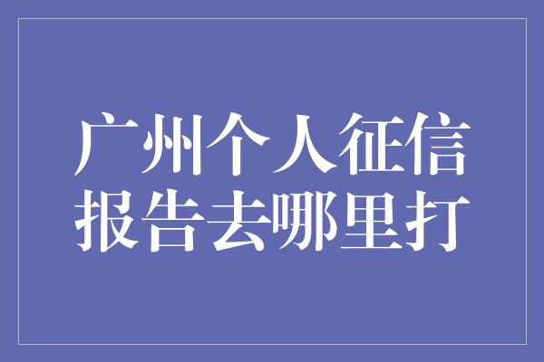 广州个人征信报告去哪里打