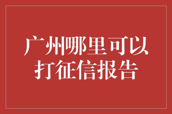 广州哪里可以打征信报告