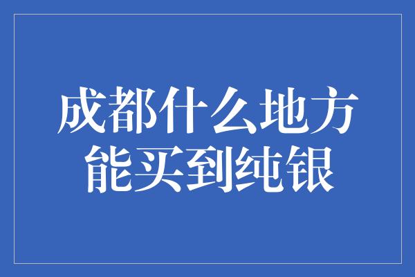 成都什么地方能买到纯银