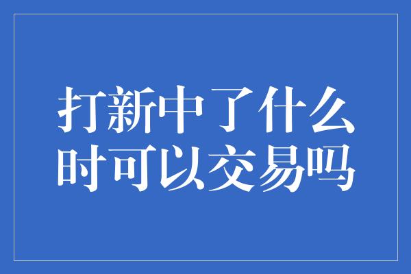 打新中了什么时可以交易吗