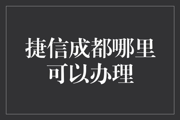 捷信成都哪里可以办理