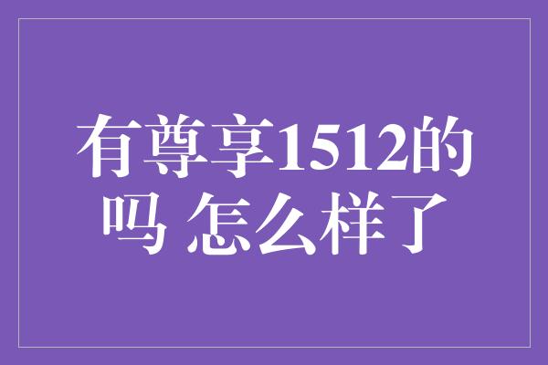 有尊享1512的吗 怎么样了