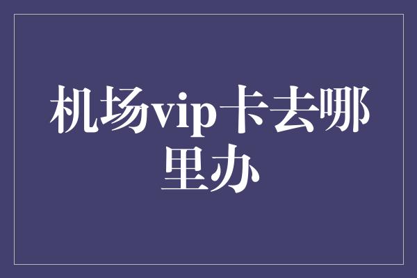 机场vip卡去哪里办