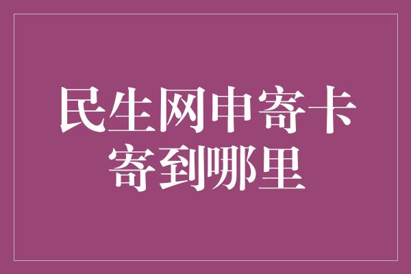 民生网申寄卡寄到哪里