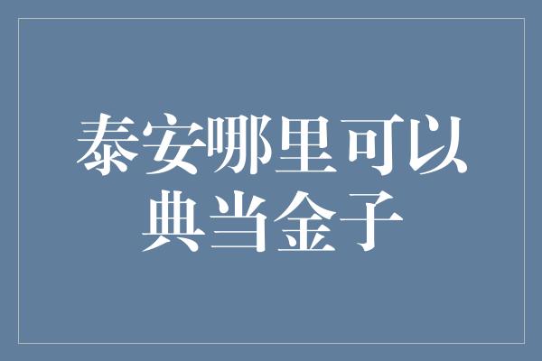 泰安哪里可以典当金子