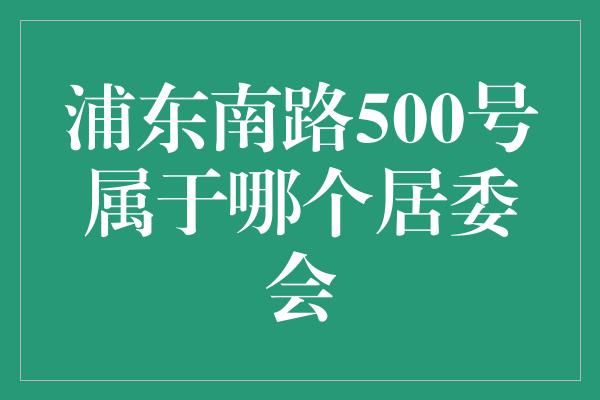 浦东南路500号属于哪个居委会