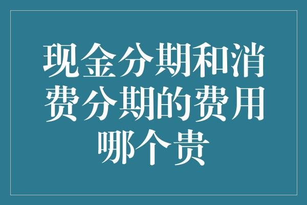 现金分期和消费分期的费用哪个贵