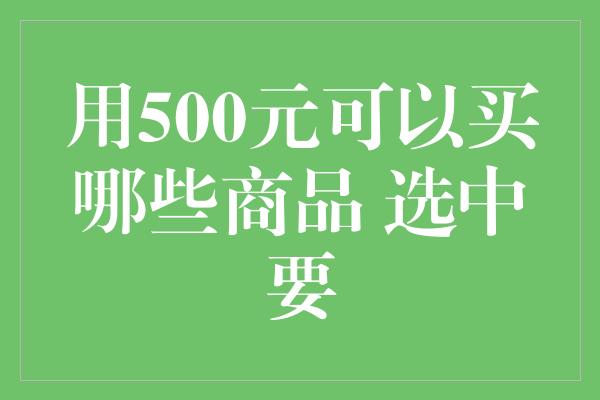 用500元可以买哪些商品 选中要