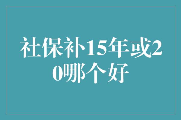 社保补15年或20哪个好