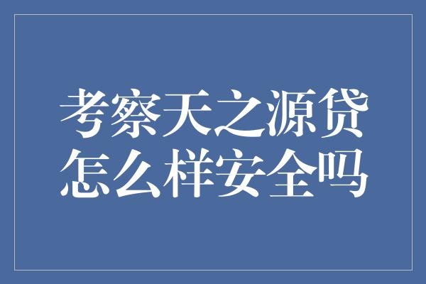 考察天之源贷怎么样安全吗