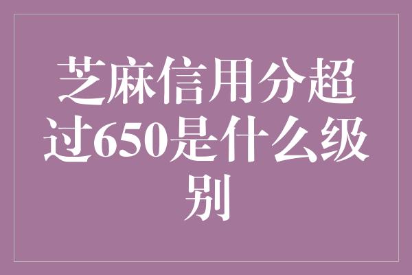 芝麻信用分超过650是什么级别