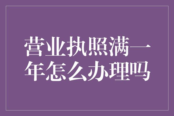 营业执照满一年怎么办理吗