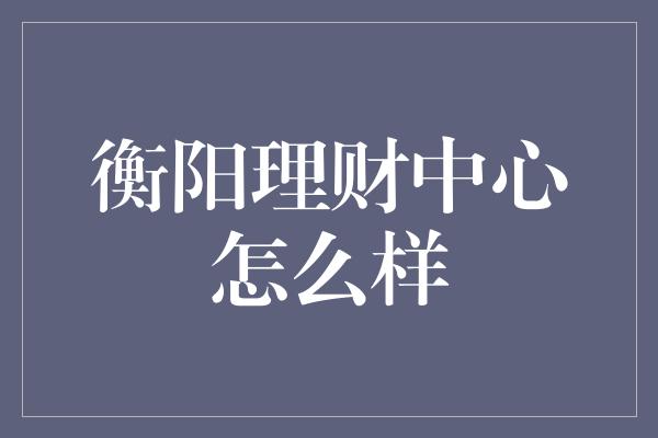 衡阳理财中心怎么样