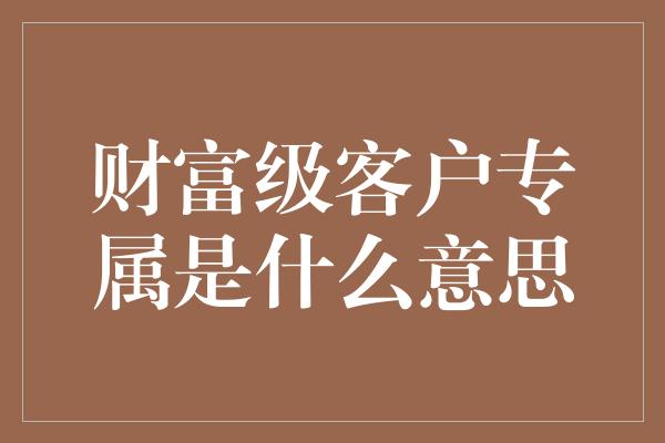 财富级客户专属是什么意思