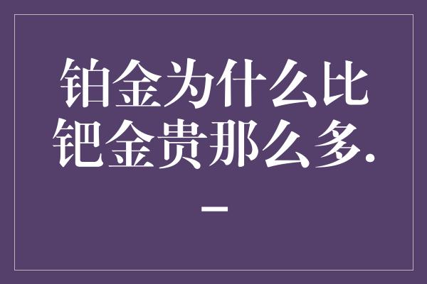 铂金为什么比钯金贵那么多.-