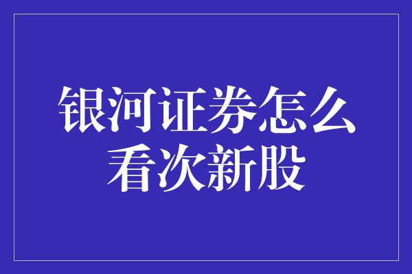 银河证券怎么看次新股