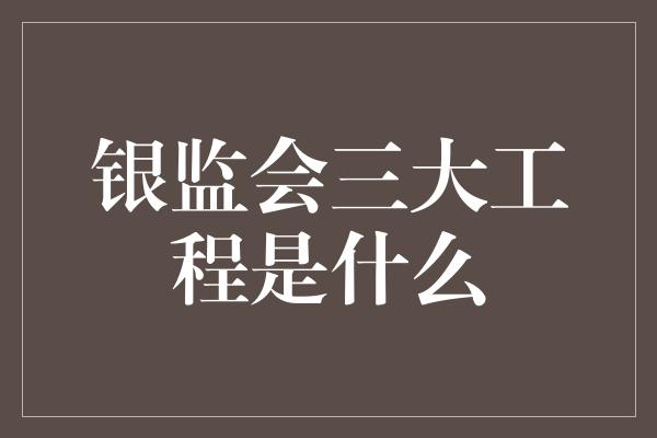 银监会三大工程是什么