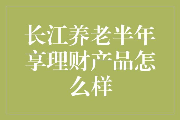 长江养老半年享理财产品怎么样