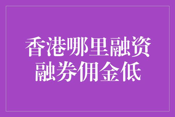 香港哪里融资融券佣金低